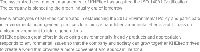 The systemized environment management of KHEltec has acquired the ISO 14001 Certification. The company is pioneering the green industry era of tomorrow. Every employees of KHEltec contributed in establishing the 2010 Environmental Policy and participate in environmental management practices to minimize harmful environmental effects and to pass on a clean environment to future generations. KHEltec places great effort in developing environmentally friendly products and appropriately responds to environmental issues so that the company and society can grow together KHEltec strives to create a world that provides a more convenient and abundant life for all.