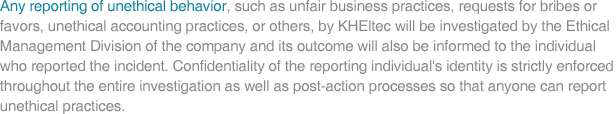 Any reporting of unethical behavior, such as unfair business practices, requests for bribes or favors, unethical accounting practices, or others, by KHEltec will be investigated by the Ethical Management Division of the company and its outcome will also be informed to the individual who reported the incident. Confidentiallity of the reporting individual's identity is strictly enforced throughout the entire investigation as well as post-action processes so that anyone can report unethical practices.