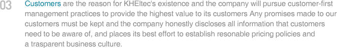 Customers are the reason for KHEltec's existence and the company will pursue customer-first management practices to provide the highest value to its customers Any promises made to our customers must be kept and the company honestly discloses all information that customers need to be aware of, and places its best effort to establish resonable pricing policies and a trasparent business culture.