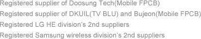 Registered supplier of Doosung Tech(Mobile FPCB), Registered supplier of DKUIL(TV BLU) and Bujeon(Mobile FPCB), Registered LG HE division’s 2nd suppliers, Registered Samsung wireless division’s 2nd suppliers 