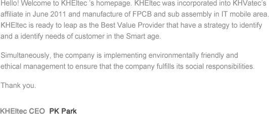Hello! Welcome to KHEltec ’s homepage. KHEltec was incorporated into KHVatec’s affiliate in June 2011 and manufacture of FPCB and sub assembly in IT mobile area. KHEltec is ready to leap as the Best Value Provider that have a strategy to identify and a identify needs of customer in the Smart age. Simultaneously, the company is implementing environmentally friendly and ethical management to ensure that the company fulfills its social responsibilities. Thank you.