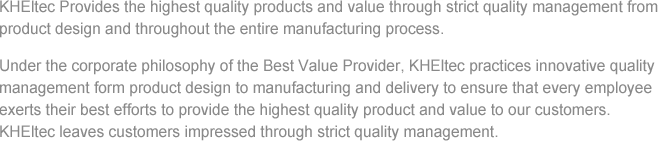 KHEltec Provides the highest quality products and value through strict quality management from product design and throughout the entire manufacturing process. Under the corporate philosophy of the Best Value Provider, KHEltec practices innovative quality management form product design to manufacturing and delivery to ensure that every employee exerts their best efforts to provide the highest quality product and value to our customers. KHEltec leaves customers impressed through strict quality management.