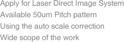 Apply for Laser Direct Image System, Available 50um Pitch pattern, Using the auto scale correction, Wide scope of the work